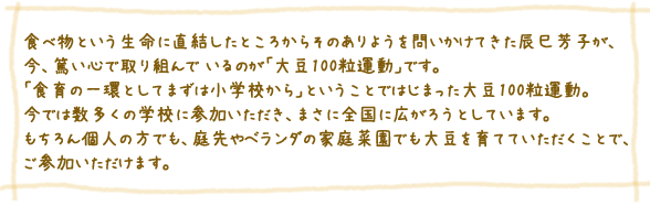 食べ物という生命に直結したところからそのありようを 問いかけてきた辰巳芳子が、今、篤い心で取り組んで いるのが「大豆100粒運動」です。